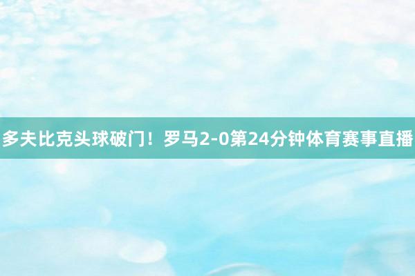 多夫比克头球破门！罗马2-0第24分钟体育赛事直播