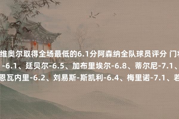 基维奥尔取得全场最低的6.1分阿森纳全队球员评分 门将：戴维-拉亚-6.6 后卫：-6.1、廷贝尔-6.5、加布里埃尔-6.8、蒂尔尼-7.1、萨利巴-6.7 中场：恩瓦内里-6.2、刘易斯-斯凯利-6.4、梅里诺-7.1、若日尼奥-6.8、厄德高-8.1、帕尔特伊-6.5 时尚：斯特林-6.3、特罗萨德-7.5、热苏斯-8.9、萨卡-7.2水晶宫全队球员评分 门将：迪恩-亨德森-8.4 后卫：波尔哈-6.3、特雷沃-查洛巴-6.4、克莱因-6.4、格伊-6.6、拉克鲁瓦-6.2、米切尔-6.4 中场：德文尼-6.2、威尔-休斯-6.5、镰田地面-6.8、施卢普-6.7、埃泽-6.6、莱尔马-7.0 时尚：马特塔-7.2、恩凯蒂亚-7.0、伊斯梅拉-萨尔 -6.7体育录像/图片