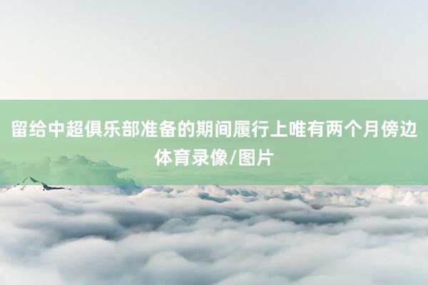 留给中超俱乐部准备的期间履行上唯有两个月傍边体育录像/图片