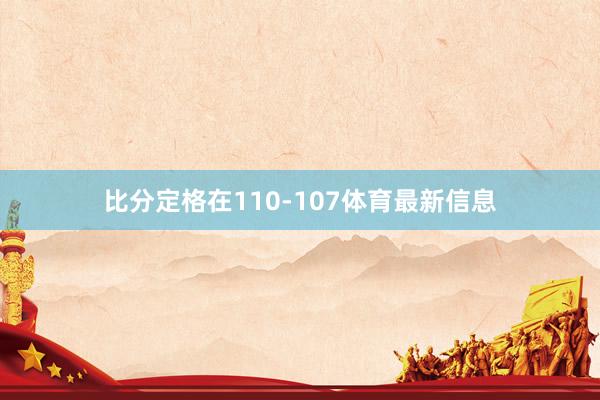 比分定格在110-107体育最新信息