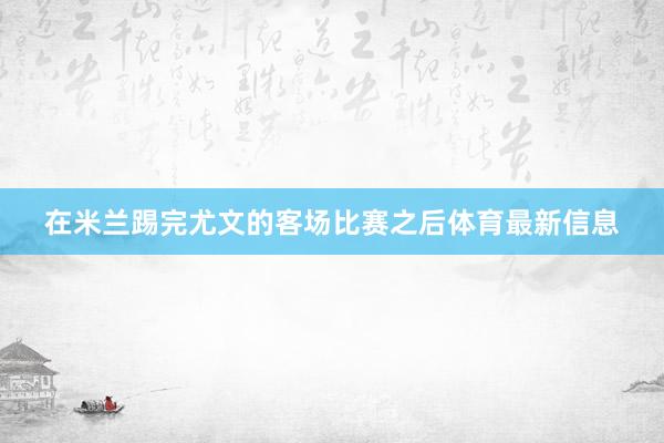 在米兰踢完尤文的客场比赛之后体育最新信息