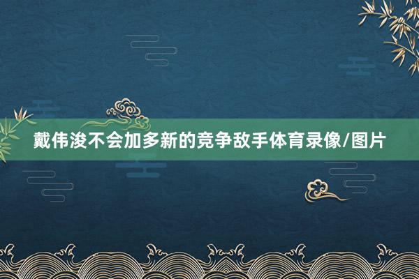 戴伟浚不会加多新的竞争敌手体育录像/图片