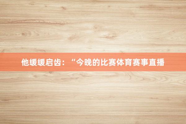 他缓缓启齿：“今晚的比赛体育赛事直播