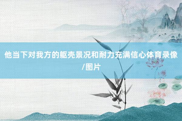 他当下对我方的躯壳景况和耐力充满信心体育录像/图片