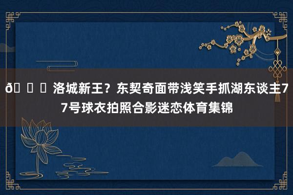 😊洛城新王？东契奇面带浅笑手抓湖东谈主77号球衣拍照合影迷恋体育集锦