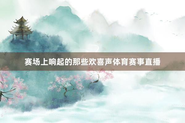 赛场上响起的那些欢喜声体育赛事直播