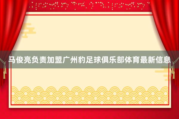 马俊亮负责加盟广州豹足球俱乐部体育最新信息