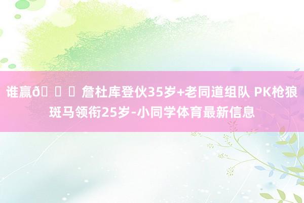 谁赢🙄詹杜库登伙35岁+老同道组队 PK枪狼斑马领衔25岁-小同学体育最新信息