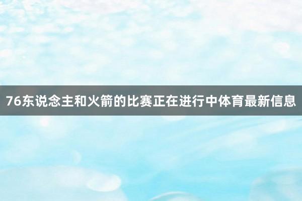 76东说念主和火箭的比赛正在进行中体育最新信息