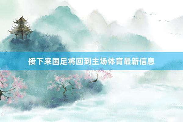 接下来国足将回到主场体育最新信息