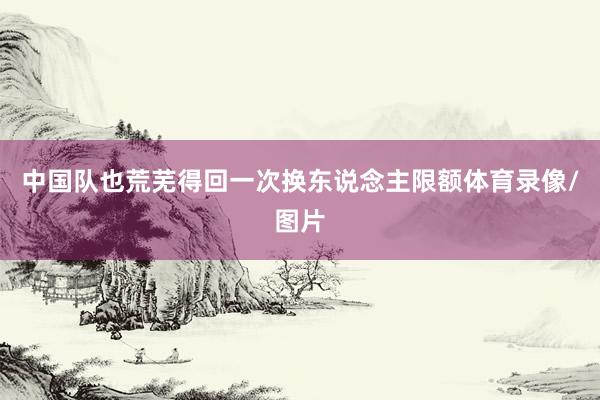 中国队也荒芜得回一次换东说念主限额体育录像/图片