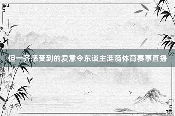 但一齐感受到的爱意令东谈主涟漪体育赛事直播