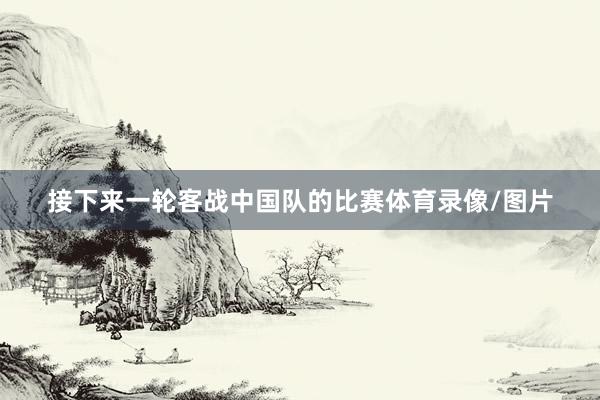 接下来一轮客战中国队的比赛体育录像/图片