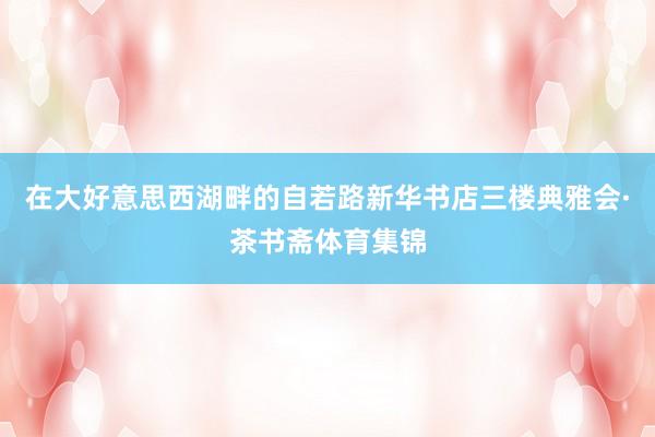 在大好意思西湖畔的自若路新华书店三楼典雅会·茶书斋体育集锦
