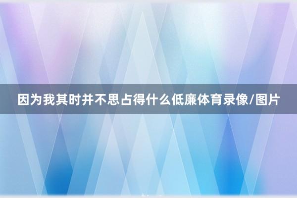 因为我其时并不思占得什么低廉体育录像/图片
