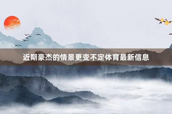近期豪杰的情景更变不定体育最新信息