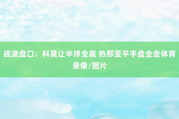 疏浚盘口：科莫让半球全赢 热那亚平手盘全走体育录像/图片