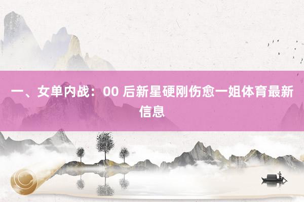 一、女单内战:00 后新星硬刚伤愈一姐体育最新信息