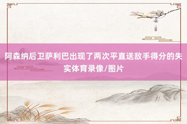阿森纳后卫萨利巴出现了两次平直送敌手得分的失实体育录像/图片