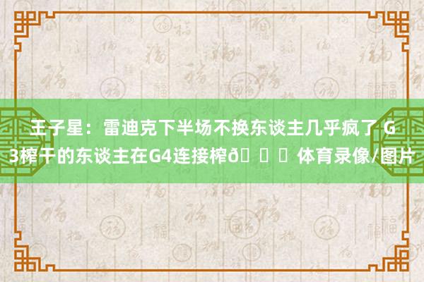王子星：雷迪克下半场不换东谈主几乎疯了 G3榨干的东谈主在G4连接榨😅体育录像/图片
