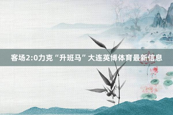 客场2:0力克“升班马”大连英博体育最新信息