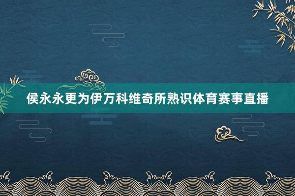 侯永永更为伊万科维奇所熟识体育赛事直播