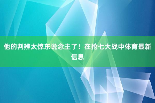 他的判辨太惊东说念主了！在抢七大战中体育最新信息