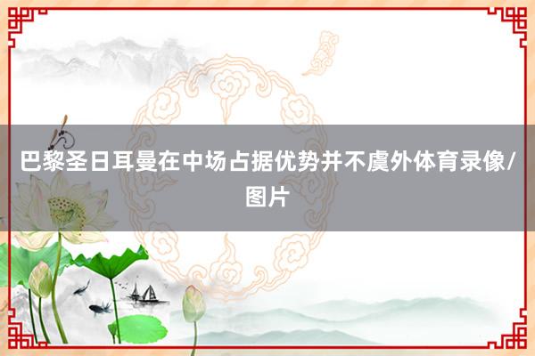 巴黎圣日耳曼在中场占据优势并不虞外体育录像/图片