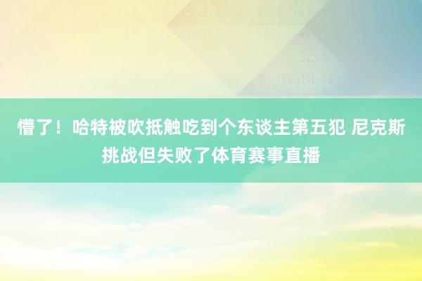 懵了！哈特被吹抵触吃到个东谈主第五犯 尼克斯挑战但失败了体育赛事直播