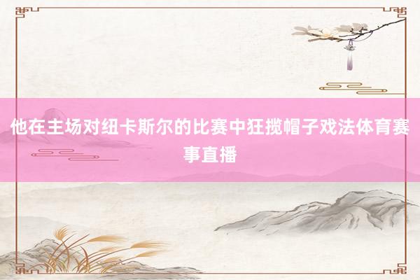 他在主场对纽卡斯尔的比赛中狂揽帽子戏法体育赛事直播