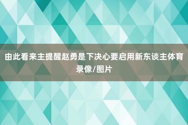 由此看来主提醒赵勇是下决心要启用新东谈主体育录像/图片