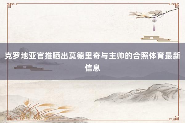 克罗地亚官推晒出莫德里奇与主帅的合照体育最新信息