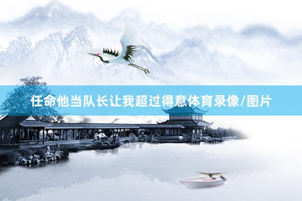 任命他当队长让我超过得意体育录像/图片
