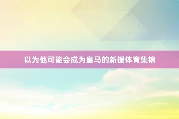 以为他可能会成为皇马的新援体育集锦