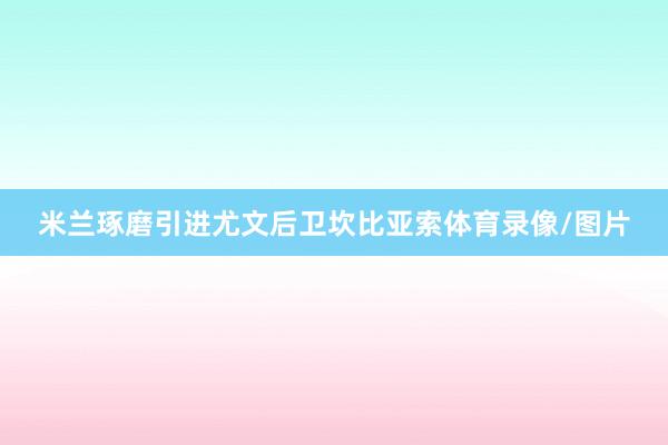 米兰琢磨引进尤文后卫坎比亚索体育录像/图片