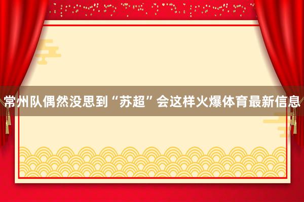 常州队偶然没思到“苏超”会这样火爆体育最新信息