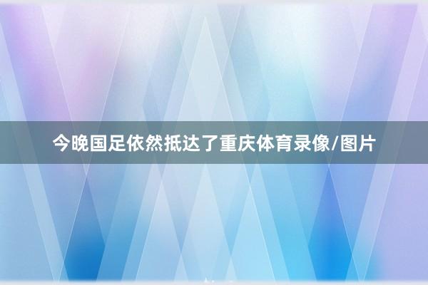 今晚国足依然抵达了重庆体育录像/图片