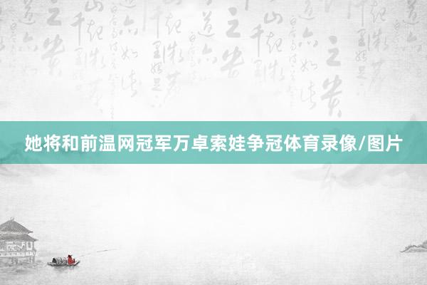 她将和前温网冠军万卓索娃争冠体育录像/图片