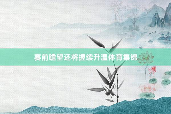 赛前瞻望还将握续升温体育集锦