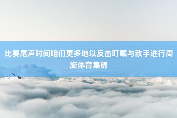 比赛尾声时间咱们更多地以反击叮嘱与敌手进行周旋体育集锦