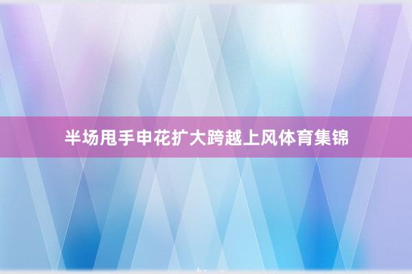 半场甩手申花扩大跨越上风体育集锦