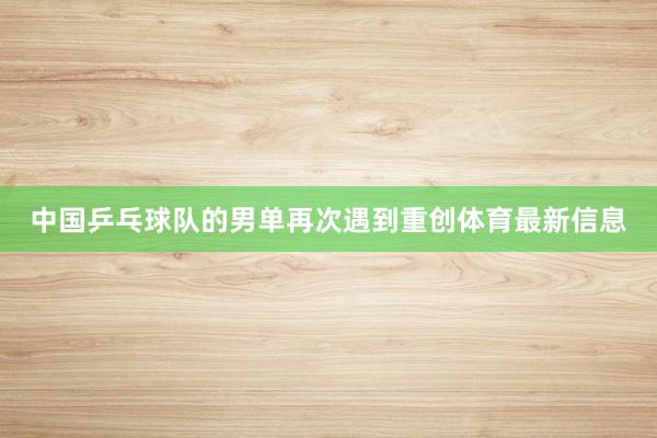 中国乒乓球队的男单再次遇到重创体育最新信息