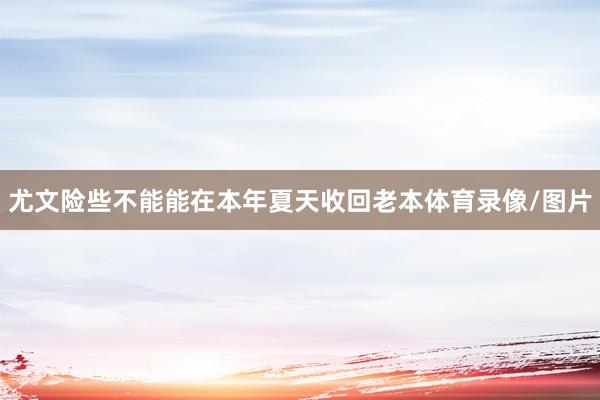尤文险些不能能在本年夏天收回老本体育录像/图片