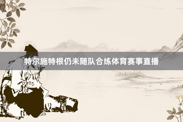 特尔施特根仍未随队合练体育赛事直播