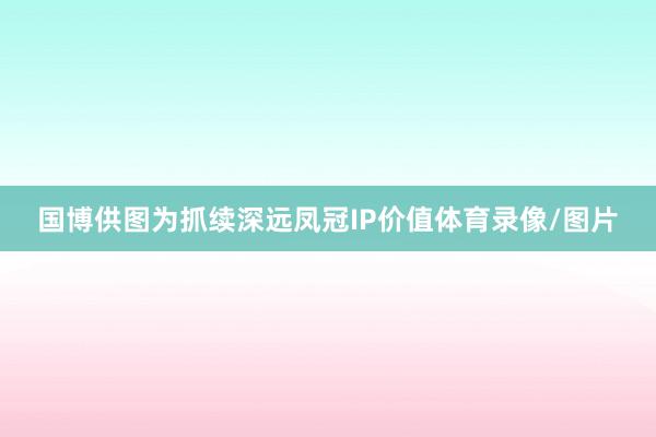 国博供图为抓续深远凤冠IP价值体育录像/图片