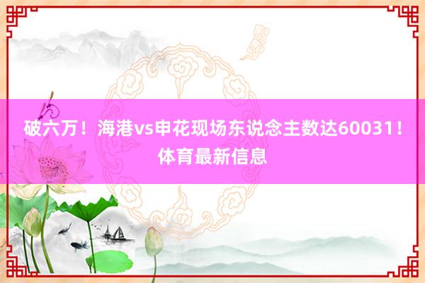 破六万！海港vs申花现场东说念主数达60031！体育最新信息