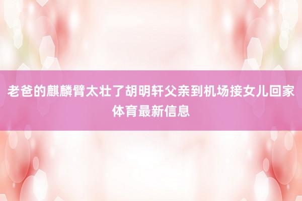 老爸的麒麟臂太壮了胡明轩父亲到机场接女儿回家体育最新信息
