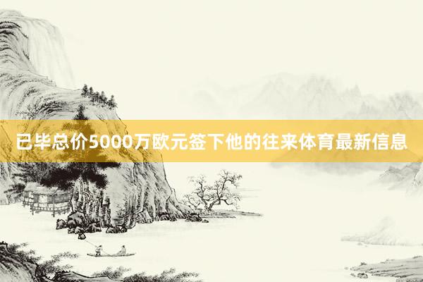 已毕总价5000万欧元签下他的往来体育最新信息