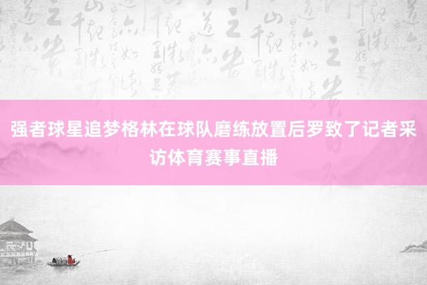 强者球星追梦格林在球队磨练放置后罗致了记者采访体育赛事直播