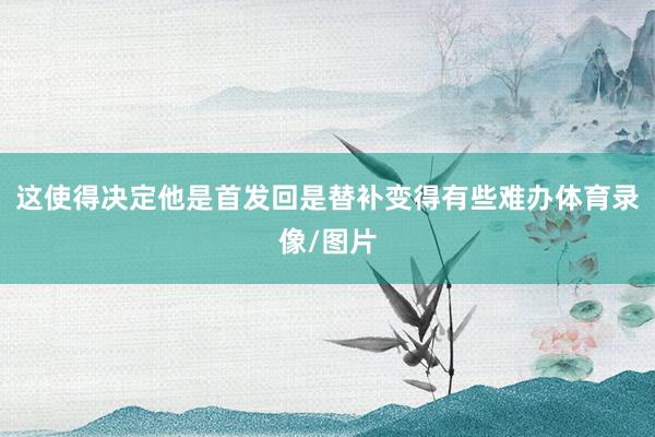 这使得决定他是首发回是替补变得有些难办体育录像/图片
